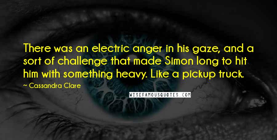 Cassandra Clare Quotes: There was an electric anger in his gaze, and a sort of challenge that made Simon long to hit him with something heavy. Like a pickup truck.
