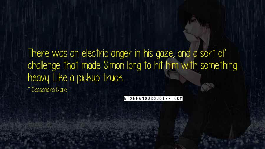 Cassandra Clare Quotes: There was an electric anger in his gaze, and a sort of challenge that made Simon long to hit him with something heavy. Like a pickup truck.