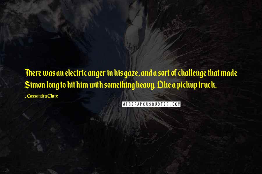 Cassandra Clare Quotes: There was an electric anger in his gaze, and a sort of challenge that made Simon long to hit him with something heavy. Like a pickup truck.