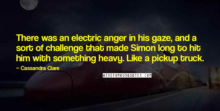 Cassandra Clare Quotes: There was an electric anger in his gaze, and a sort of challenge that made Simon long to hit him with something heavy. Like a pickup truck.