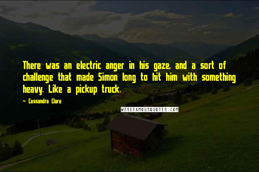 Cassandra Clare Quotes: There was an electric anger in his gaze, and a sort of challenge that made Simon long to hit him with something heavy. Like a pickup truck.