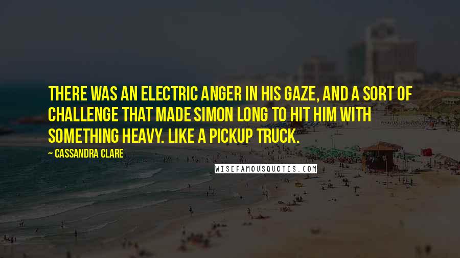 Cassandra Clare Quotes: There was an electric anger in his gaze, and a sort of challenge that made Simon long to hit him with something heavy. Like a pickup truck.