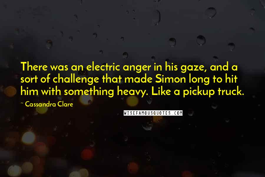 Cassandra Clare Quotes: There was an electric anger in his gaze, and a sort of challenge that made Simon long to hit him with something heavy. Like a pickup truck.