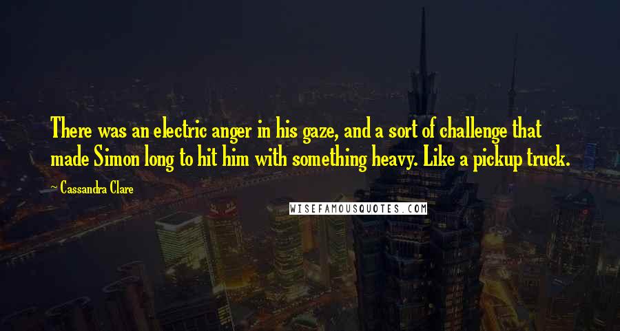 Cassandra Clare Quotes: There was an electric anger in his gaze, and a sort of challenge that made Simon long to hit him with something heavy. Like a pickup truck.