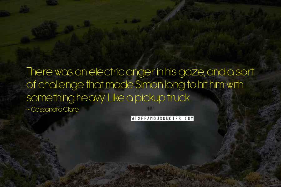 Cassandra Clare Quotes: There was an electric anger in his gaze, and a sort of challenge that made Simon long to hit him with something heavy. Like a pickup truck.
