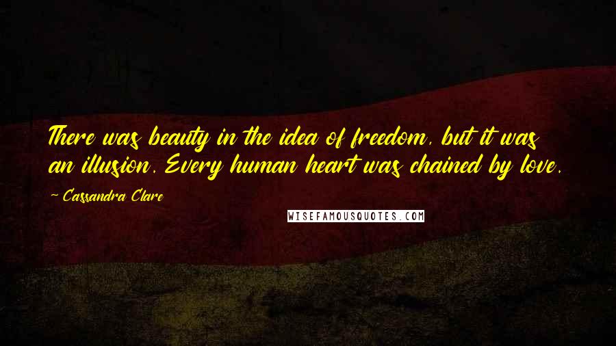 Cassandra Clare Quotes: There was beauty in the idea of freedom, but it was an illusion. Every human heart was chained by love.