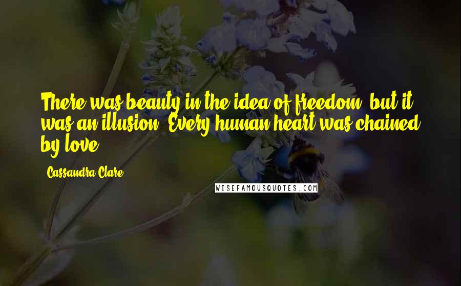 Cassandra Clare Quotes: There was beauty in the idea of freedom, but it was an illusion. Every human heart was chained by love.