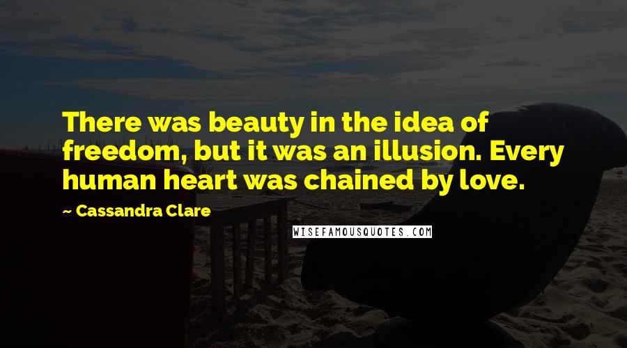 Cassandra Clare Quotes: There was beauty in the idea of freedom, but it was an illusion. Every human heart was chained by love.