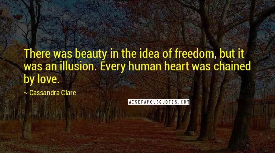 Cassandra Clare Quotes: There was beauty in the idea of freedom, but it was an illusion. Every human heart was chained by love.