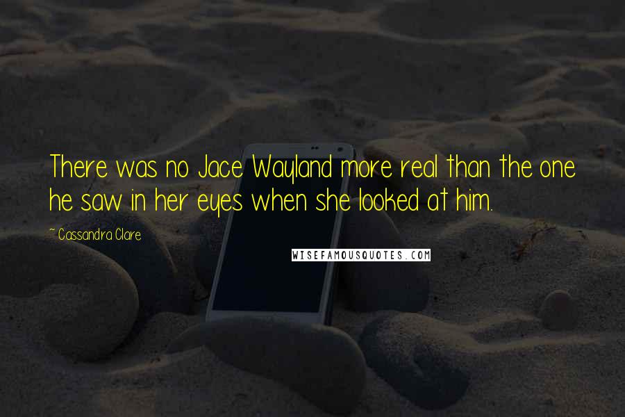 Cassandra Clare Quotes: There was no Jace Wayland more real than the one he saw in her eyes when she looked at him.