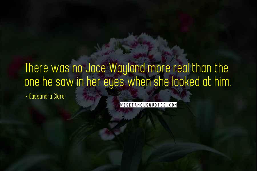 Cassandra Clare Quotes: There was no Jace Wayland more real than the one he saw in her eyes when she looked at him.