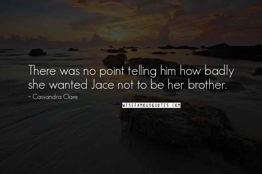 Cassandra Clare Quotes: There was no point telling him how badly she wanted Jace not to be her brother.