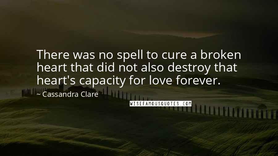 Cassandra Clare Quotes: There was no spell to cure a broken heart that did not also destroy that heart's capacity for love forever.