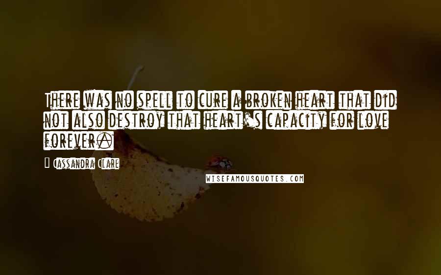 Cassandra Clare Quotes: There was no spell to cure a broken heart that did not also destroy that heart's capacity for love forever.