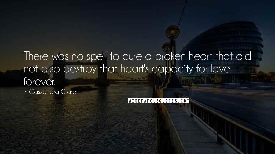 Cassandra Clare Quotes: There was no spell to cure a broken heart that did not also destroy that heart's capacity for love forever.