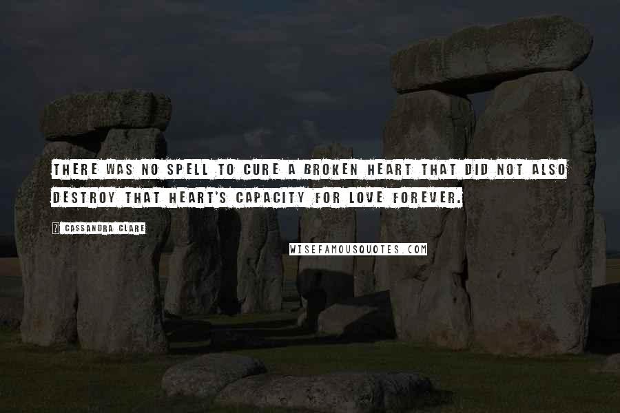 Cassandra Clare Quotes: There was no spell to cure a broken heart that did not also destroy that heart's capacity for love forever.