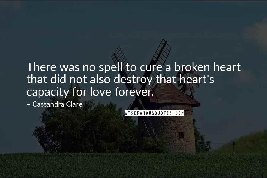 Cassandra Clare Quotes: There was no spell to cure a broken heart that did not also destroy that heart's capacity for love forever.