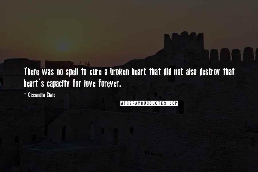 Cassandra Clare Quotes: There was no spell to cure a broken heart that did not also destroy that heart's capacity for love forever.