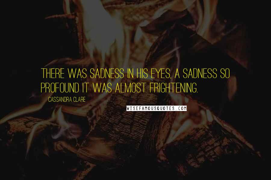 Cassandra Clare Quotes: There was sadness in his eyes, a sadness so profound it was almost frightening.