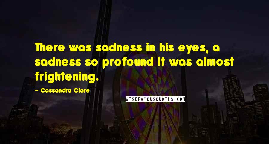 Cassandra Clare Quotes: There was sadness in his eyes, a sadness so profound it was almost frightening.