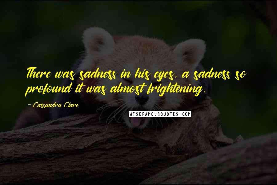 Cassandra Clare Quotes: There was sadness in his eyes, a sadness so profound it was almost frightening.