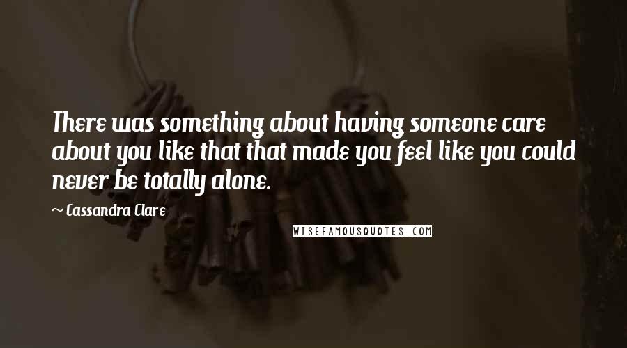 Cassandra Clare Quotes: There was something about having someone care about you like that that made you feel like you could never be totally alone.