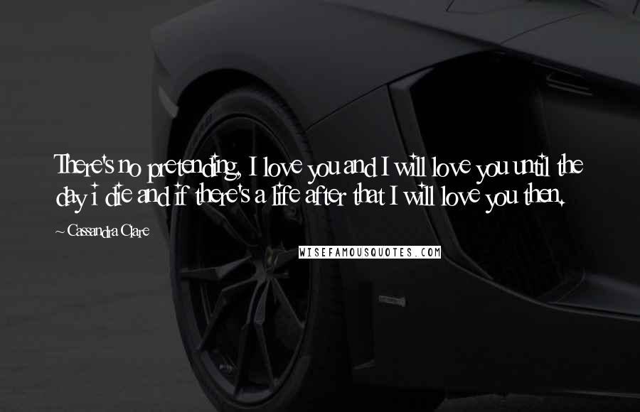 Cassandra Clare Quotes: There's no pretending, I love you and I will love you until the day i die and if there's a life after that I will love you then.