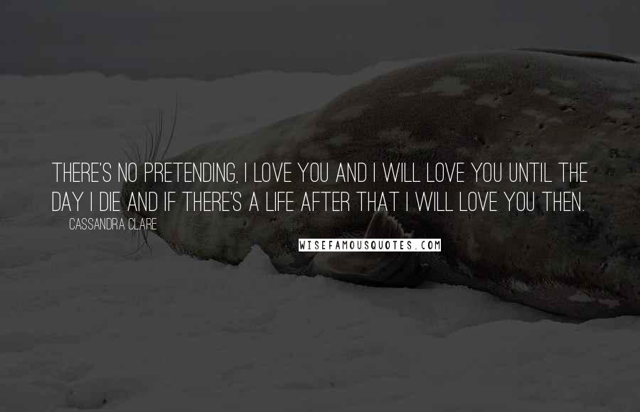 Cassandra Clare Quotes: There's no pretending, I love you and I will love you until the day i die and if there's a life after that I will love you then.