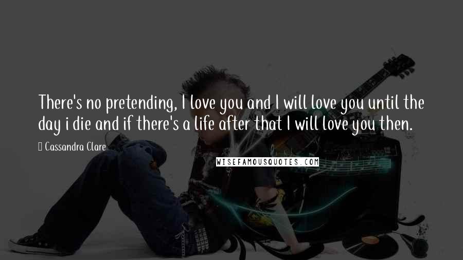 Cassandra Clare Quotes: There's no pretending, I love you and I will love you until the day i die and if there's a life after that I will love you then.