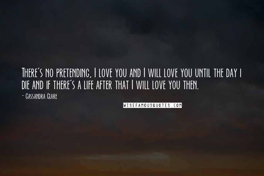 Cassandra Clare Quotes: There's no pretending, I love you and I will love you until the day i die and if there's a life after that I will love you then.