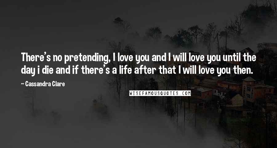 Cassandra Clare Quotes: There's no pretending, I love you and I will love you until the day i die and if there's a life after that I will love you then.