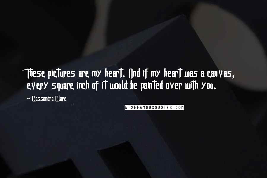 Cassandra Clare Quotes: These pictures are my heart. And if my heart was a canvas, every square inch of it would be painted over with you.