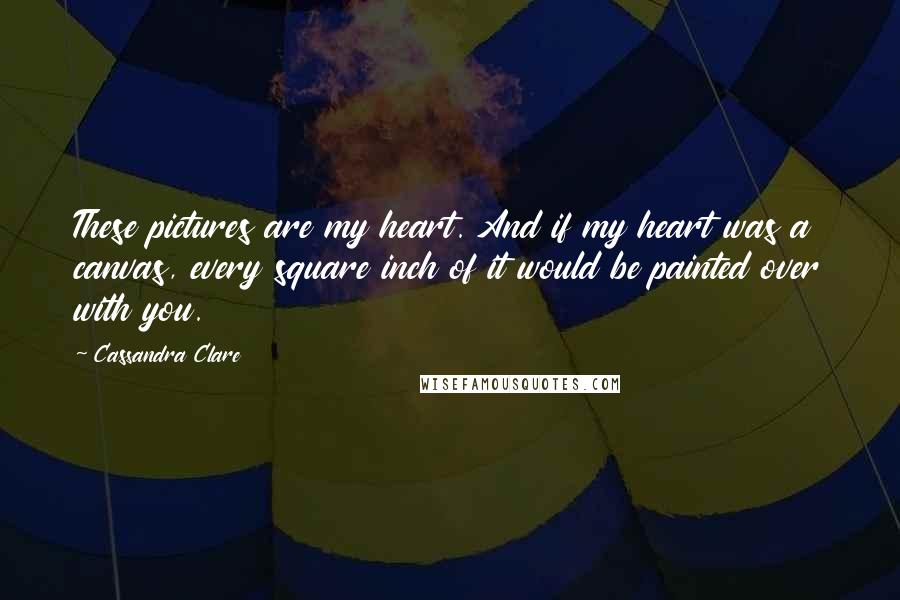 Cassandra Clare Quotes: These pictures are my heart. And if my heart was a canvas, every square inch of it would be painted over with you.