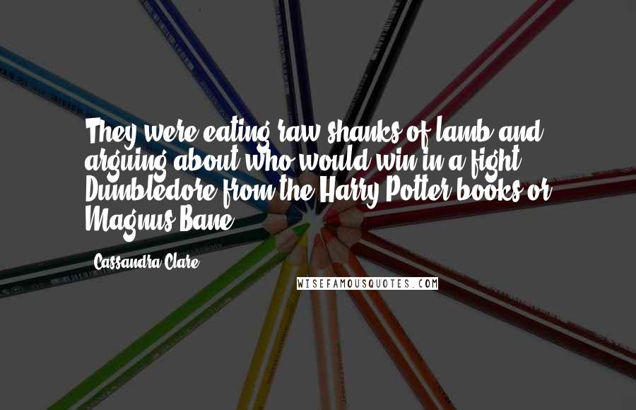 Cassandra Clare Quotes: They were eating raw shanks of lamb and arguing about who would win in a fight: Dumbledore from the Harry Potter books or Magnus Bane.