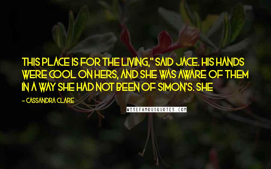 Cassandra Clare Quotes: This place is for the living," said Jace. His hands were cool on hers, and she was aware of them in a way she had not been of Simon's. She