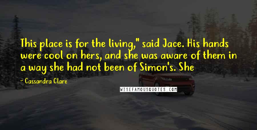 Cassandra Clare Quotes: This place is for the living," said Jace. His hands were cool on hers, and she was aware of them in a way she had not been of Simon's. She