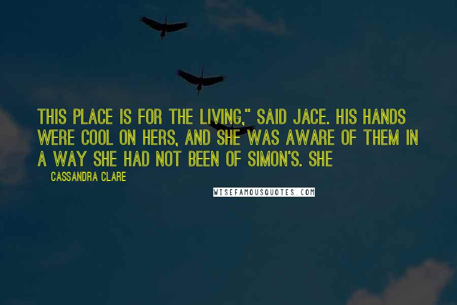 Cassandra Clare Quotes: This place is for the living," said Jace. His hands were cool on hers, and she was aware of them in a way she had not been of Simon's. She