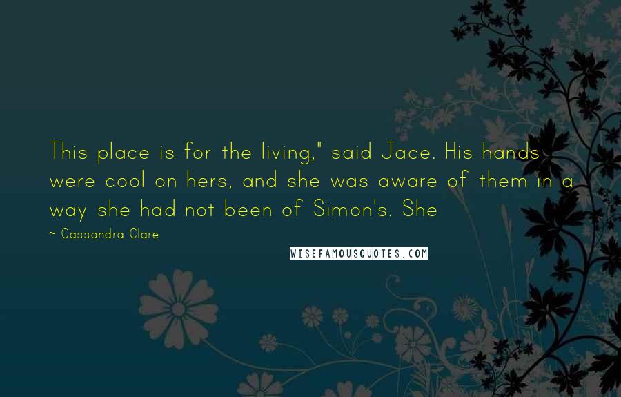 Cassandra Clare Quotes: This place is for the living," said Jace. His hands were cool on hers, and she was aware of them in a way she had not been of Simon's. She