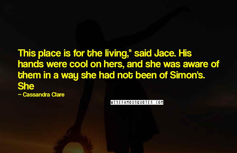 Cassandra Clare Quotes: This place is for the living," said Jace. His hands were cool on hers, and she was aware of them in a way she had not been of Simon's. She