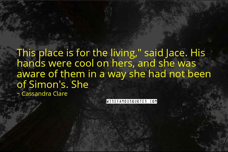 Cassandra Clare Quotes: This place is for the living," said Jace. His hands were cool on hers, and she was aware of them in a way she had not been of Simon's. She