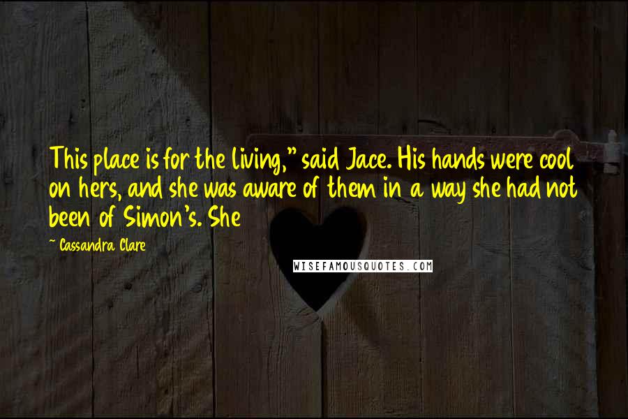 Cassandra Clare Quotes: This place is for the living," said Jace. His hands were cool on hers, and she was aware of them in a way she had not been of Simon's. She