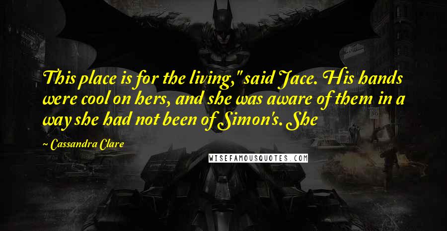 Cassandra Clare Quotes: This place is for the living," said Jace. His hands were cool on hers, and she was aware of them in a way she had not been of Simon's. She