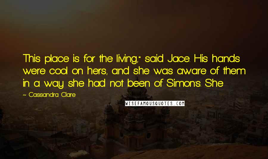 Cassandra Clare Quotes: This place is for the living," said Jace. His hands were cool on hers, and she was aware of them in a way she had not been of Simon's. She