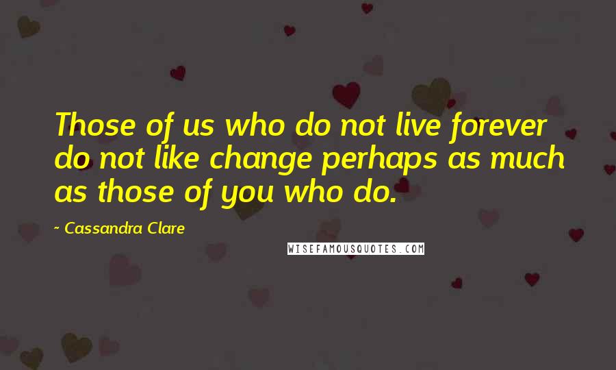 Cassandra Clare Quotes: Those of us who do not live forever do not like change perhaps as much as those of you who do.