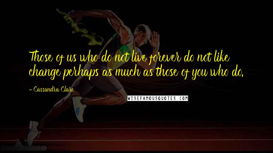 Cassandra Clare Quotes: Those of us who do not live forever do not like change perhaps as much as those of you who do.