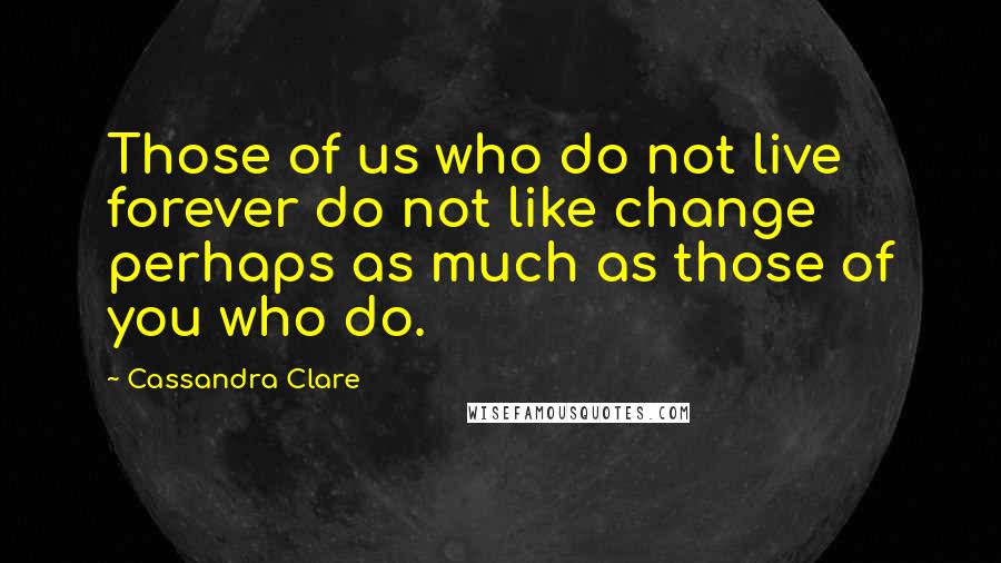 Cassandra Clare Quotes: Those of us who do not live forever do not like change perhaps as much as those of you who do.