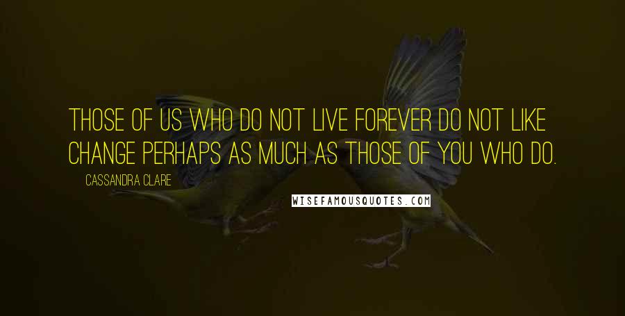Cassandra Clare Quotes: Those of us who do not live forever do not like change perhaps as much as those of you who do.