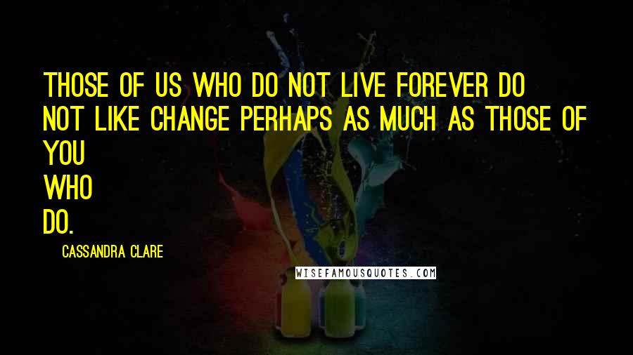 Cassandra Clare Quotes: Those of us who do not live forever do not like change perhaps as much as those of you who do.