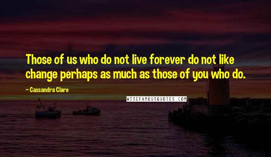 Cassandra Clare Quotes: Those of us who do not live forever do not like change perhaps as much as those of you who do.