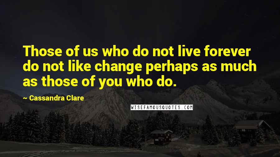 Cassandra Clare Quotes: Those of us who do not live forever do not like change perhaps as much as those of you who do.